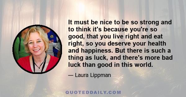 It must be nice to be so strong and to think it's because you're so good, that you live right and eat right, so you deserve your health and happiness. But there is such a thing as luck, and there's more bad luck than