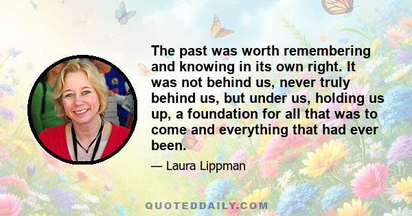 The past was worth remembering and knowing in its own right. It was not behind us, never truly behind us, but under us, holding us up, a foundation for all that was to come and everything that had ever been.