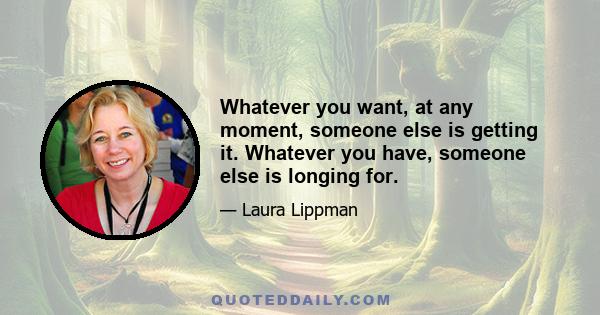 Whatever you want, at any moment, someone else is getting it. Whatever you have, someone else is longing for.