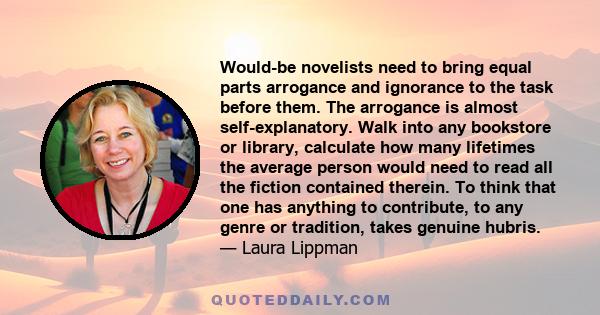 Would-be novelists need to bring equal parts arrogance and ignorance to the task before them. The arrogance is almost self-explanatory. Walk into any bookstore or library, calculate how many lifetimes the average person 