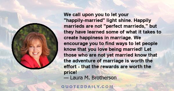 We call upon you to let your happily-married light shine. Happily marrieds are not perfect marrieds, but they have learned some of what it takes to create happiness in marriage. We encourage you to find ways to let