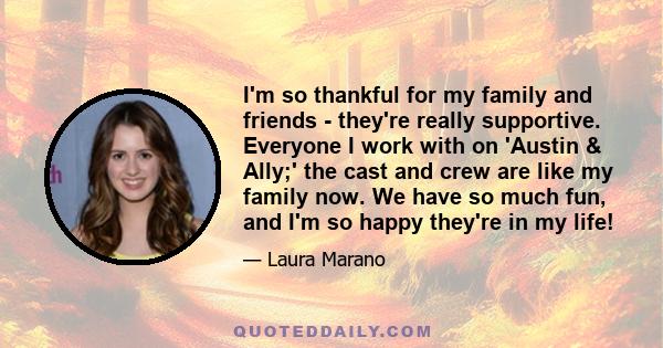 I'm so thankful for my family and friends - they're really supportive. Everyone I work with on 'Austin & Ally;' the cast and crew are like my family now. We have so much fun, and I'm so happy they're in my life!