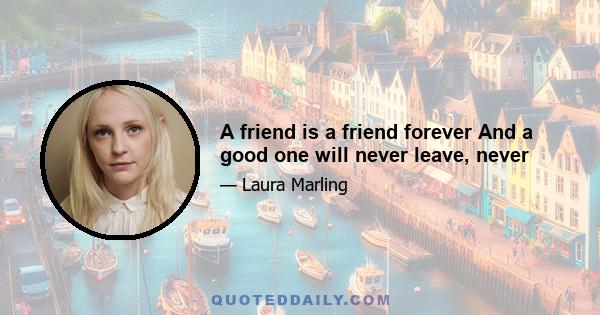 A friend is a friend forever And a good one will never leave, never