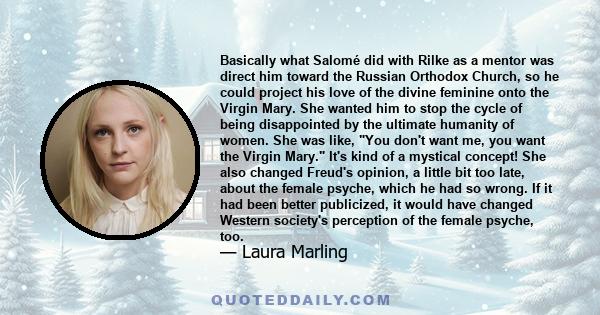 Basically what Salomé did with Rilke as a mentor was direct him toward the Russian Orthodox Church, so he could project his love of the divine feminine onto the Virgin Mary. She wanted him to stop the cycle of being