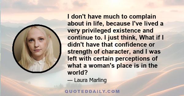 I don't have much to complain about in life, because I've lived a very privileged existence and continue to. I just think, What if I didn't have that confidence or strength of character, and I was left with certain