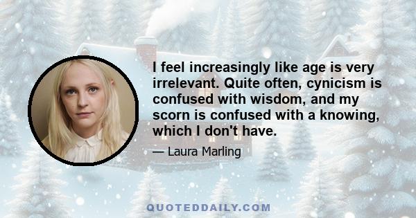 I feel increasingly like age is very irrelevant. Quite often, cynicism is confused with wisdom, and my scorn is confused with a knowing, which I don't have.