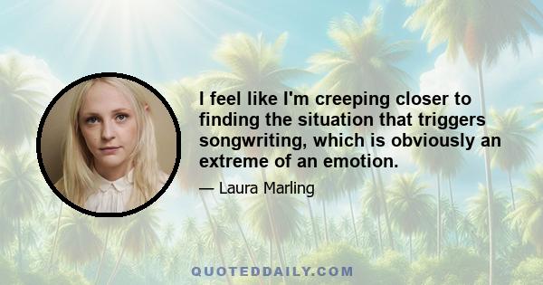 I feel like I'm creeping closer to finding the situation that triggers songwriting, which is obviously an extreme of an emotion.