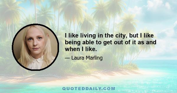 I like living in the city, but I like being able to get out of it as and when I like.