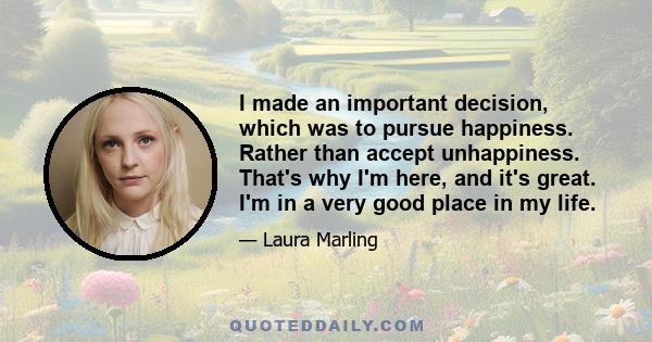 I made an important decision, which was to pursue happiness. Rather than accept unhappiness. That's why I'm here, and it's great. I'm in a very good place in my life.