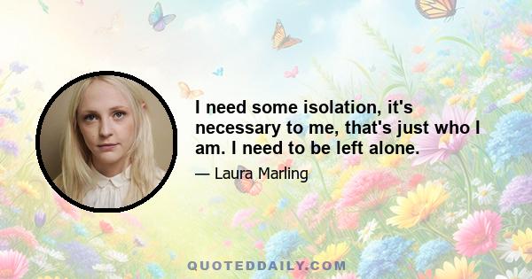 I need some isolation, it's necessary to me, that's just who I am. I need to be left alone.