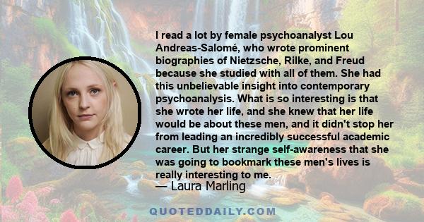 I read a lot by female psychoanalyst Lou Andreas-Salomé, who wrote prominent biographies of Nietzsche, Rilke, and Freud because she studied with all of them. She had this unbelievable insight into contemporary