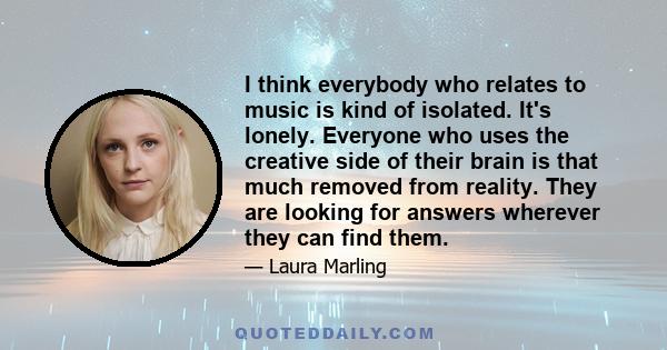 I think everybody who relates to music is kind of isolated. It's lonely. Everyone who uses the creative side of their brain is that much removed from reality. They are looking for answers wherever they can find them.