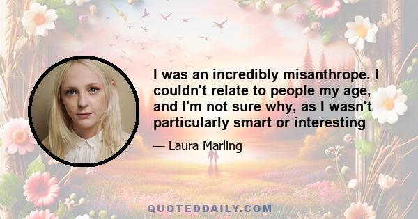 I was an incredibly misanthrope. I couldn't relate to people my age, and I'm not sure why, as I wasn't particularly smart or interesting