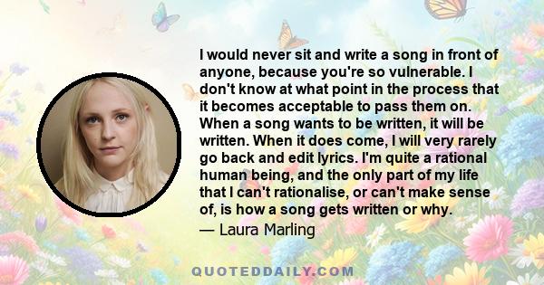 I would never sit and write a song in front of anyone, because you're so vulnerable. I don't know at what point in the process that it becomes acceptable to pass them on. When a song wants to be written, it will be