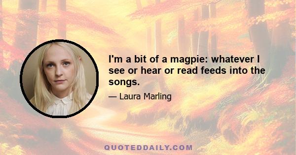 I'm a bit of a magpie: whatever I see or hear or read feeds into the songs.