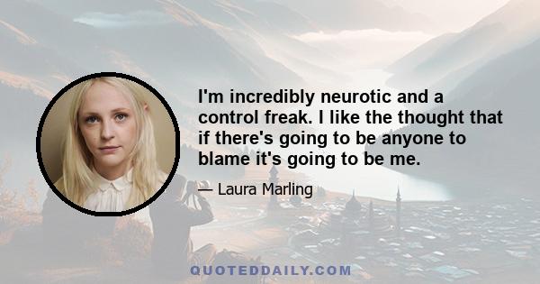 I'm incredibly neurotic and a control freak. I like the thought that if there's going to be anyone to blame it's going to be me.