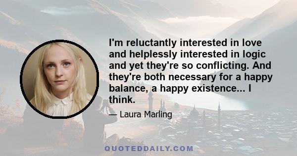 I'm reluctantly interested in love and helplessly interested in logic and yet they're so conflicting. And they're both necessary for a happy balance, a happy existence... I think.