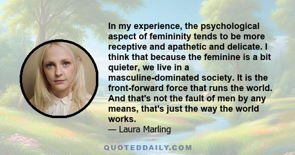 In my experience, the psychological aspect of femininity tends to be more receptive and apathetic and delicate. I think that because the feminine is a bit quieter, we live in a masculine-dominated society. It is the