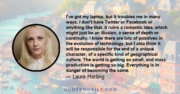 I've got my laptop, but it troubles me in many ways. I don't have Twitter or Facebook or anything like that. It ruins a romantic idea, which might just be an illusion, a sense of depth or continuity. I know there are