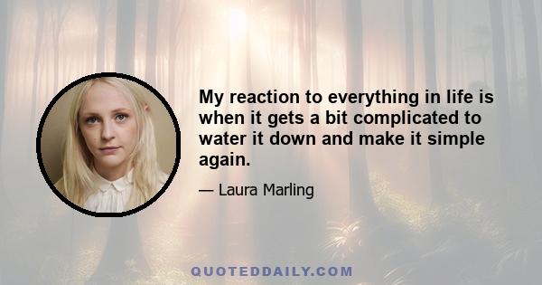 My reaction to everything in life is when it gets a bit complicated to water it down and make it simple again.