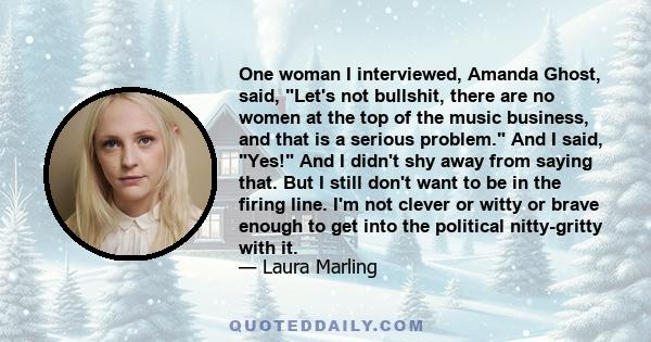 One woman I interviewed, Amanda Ghost, said, Let's not bullshit, there are no women at the top of the music business, and that is a serious problem. And I said, Yes! And I didn't shy away from saying that. But I still