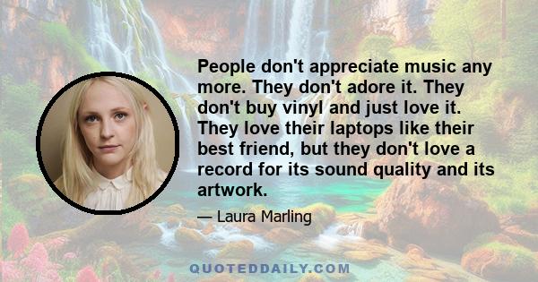 People don't appreciate music any more. They don't adore it. They don't buy vinyl and just love it. They love their laptops like their best friend, but they don't love a record for its sound quality and its artwork.