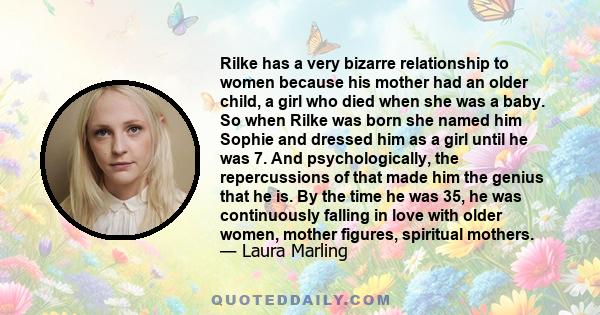 Rilke has a very bizarre relationship to women because his mother had an older child, a girl who died when she was a baby. So when Rilke was born she named him Sophie and dressed him as a girl until he was 7. And