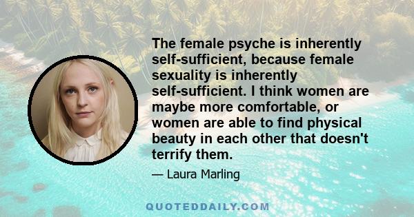 The female psyche is inherently self-sufficient, because female sexuality is inherently self-sufficient. I think women are maybe more comfortable, or women are able to find physical beauty in each other that doesn't