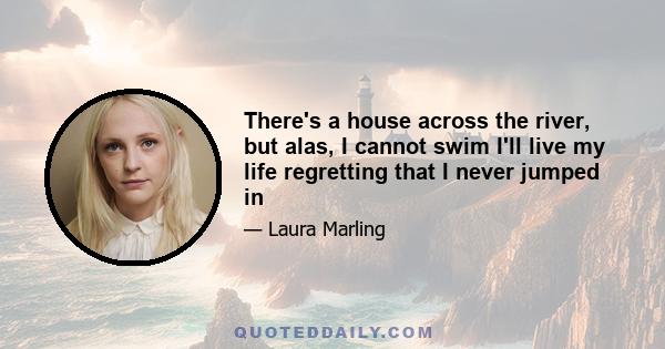 There's a house across the river, but alas, I cannot swim I'll live my life regretting that I never jumped in