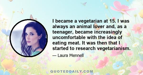 I became a vegetarian at 15. I was always an animal lover and, as a teenager, became increasingly uncomfortable with the idea of eating meat. It was then that I started to research vegetarianism.