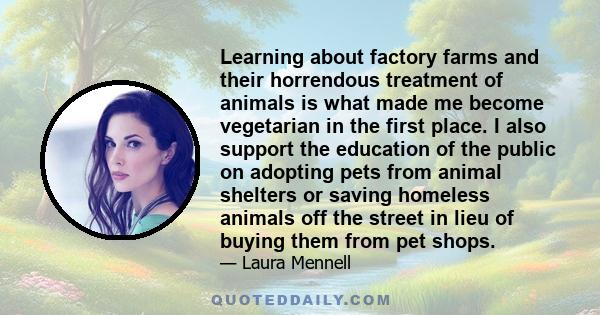 Learning about factory farms and their horrendous treatment of animals is what made me become vegetarian in the first place. I also support the education of the public on adopting pets from animal shelters or saving