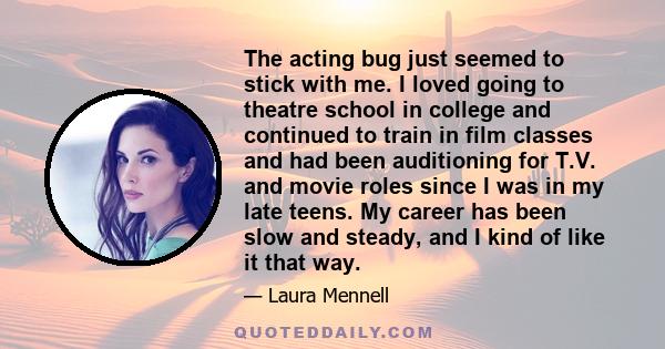 The acting bug just seemed to stick with me. I loved going to theatre school in college and continued to train in film classes and had been auditioning for T.V. and movie roles since I was in my late teens. My career