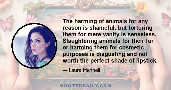 The harming of animals for any reason is shameful, but torturing them for mere vanity is senseless. Slaughtering animals for their fur or harming them for cosmetic purposes is disgusting and not worth the perfect shade