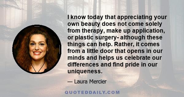 I know today that appreciating your own beauty does not come solely from therapy, make up application, or plastic surgery- although these things can help. Rather, it comes from a little door that opens in our minds and