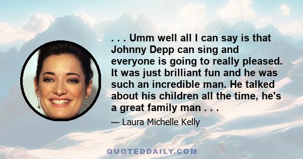 . . . Umm well all I can say is that Johnny Depp can sing and everyone is going to really pleased. It was just brilliant fun and he was such an incredible man. He talked about his children all the time, he's a great