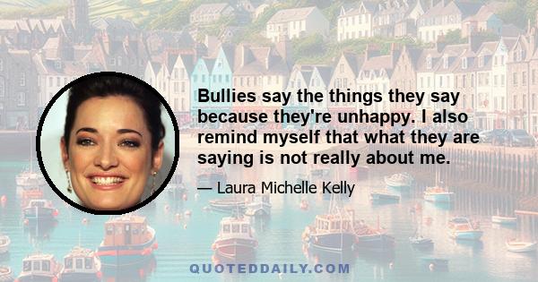 Bullies say the things they say because they're unhappy. I also remind myself that what they are saying is not really about me.