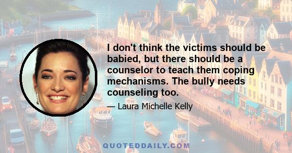 I don't think the victims should be babied, but there should be a counselor to teach them coping mechanisms. The bully needs counseling too.