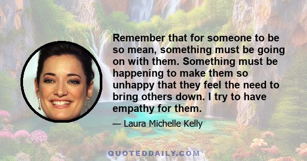 Remember that for someone to be so mean, something must be going on with them. Something must be happening to make them so unhappy that they feel the need to bring others down. I try to have empathy for them.