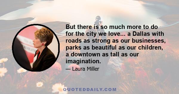 But there is so much more to do for the city we love... a Dallas with roads as strong as our businesses, parks as beautiful as our children, a downtown as tall as our imagination.