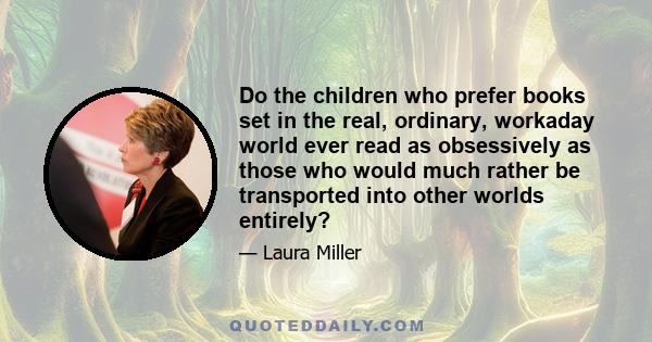 Do the children who prefer books set in the real, ordinary, workaday world ever read as obsessively as those who would much rather be transported into other worlds entirely?