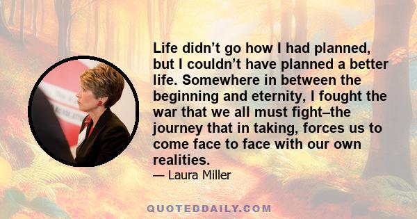 Life didn’t go how I had planned, but I couldn’t have planned a better life. Somewhere in between the beginning and eternity, I fought the war that we all must fight–the journey that in taking, forces us to come face to 