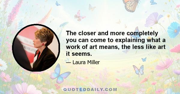 The closer and more completely you can come to explaining what a work of art means, the less like art it seems.