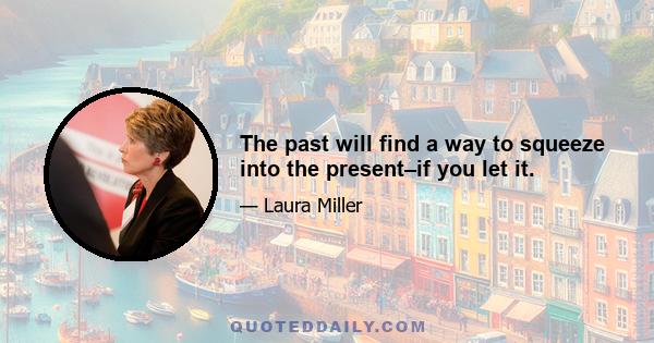 The past will find a way to squeeze into the present–if you let it.