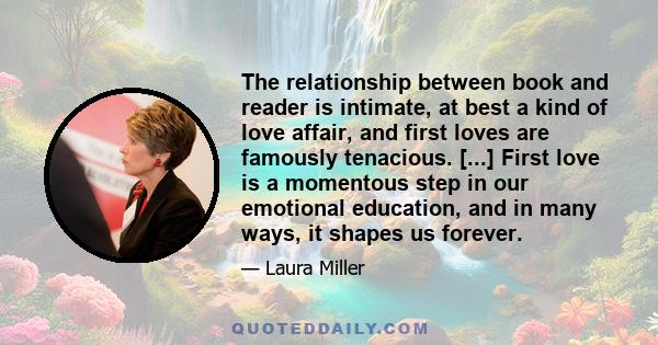 The relationship between book and reader is intimate, at best a kind of love affair, and first loves are famously tenacious. [...] First love is a momentous step in our emotional education, and in many ways, it shapes