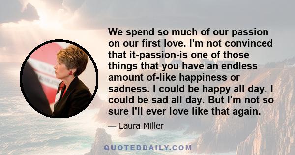 We spend so much of our passion on our first love. I'm not convinced that it-passion-is one of those things that you have an endless amount of-like happiness or sadness. I could be happy all day. I could be sad all day. 