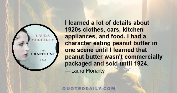 I learned a lot of details about 1920s clothes, cars, kitchen appliances, and food. I had a character eating peanut butter in one scene until I learned that peanut butter wasn't commercially packaged and sold until 1924.