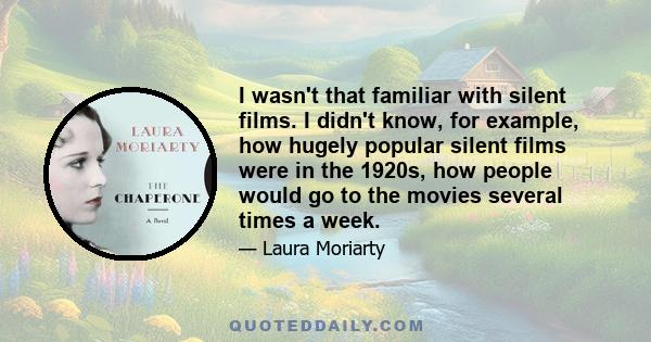 I wasn't that familiar with silent films. I didn't know, for example, how hugely popular silent films were in the 1920s, how people would go to the movies several times a week.