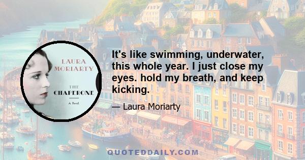 It's like swimming, underwater, this whole year. I just close my eyes. hold my breath, and keep kicking.