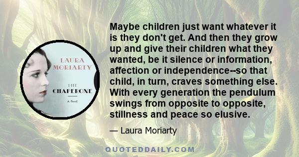 Maybe children just want whatever it is they don't get. And then they grow up and give their children what they wanted, be it silence or information, affection or independence--so that child, in turn, craves something