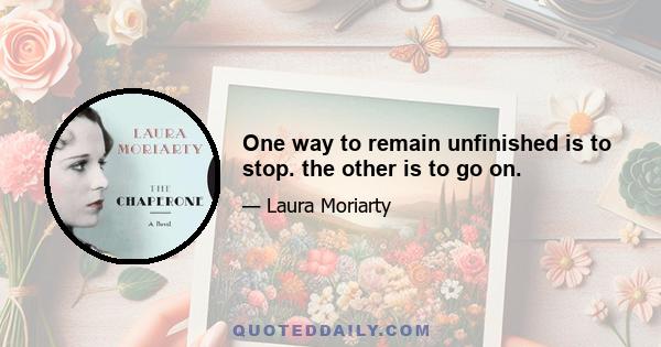 One way to remain unfinished is to stop. the other is to go on.